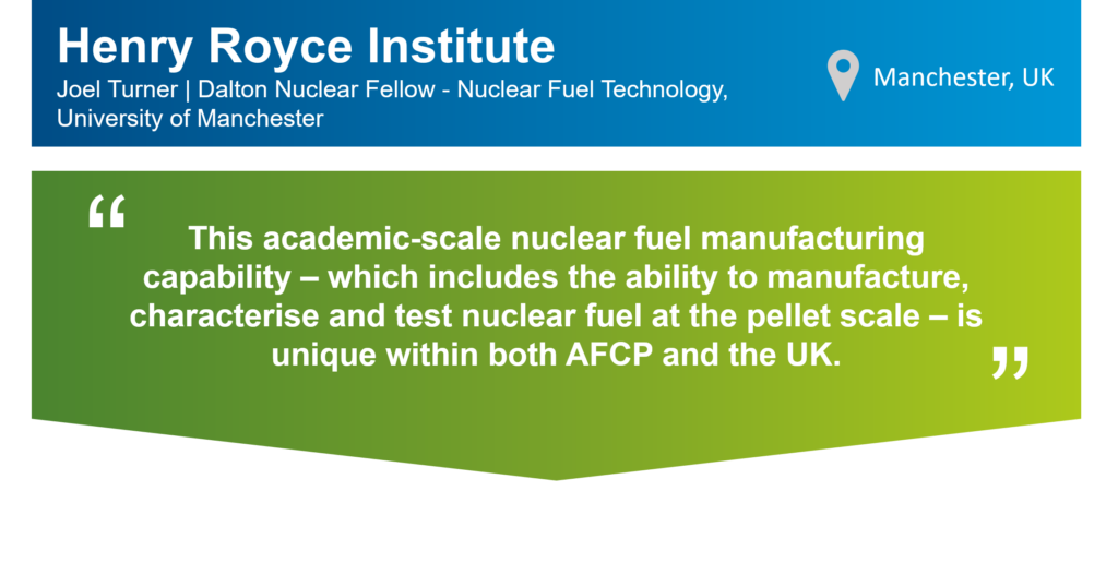 An infographic that summarises this case study. The top part of the infographic is a blue bar that says: "Henry Royce Institute,
Joel Turner, Dalton Nuclear Fellow - Nuclear Fuel Technology, University of Manchester" on the left. There is also a location icon that says: "Manchester, UK" on the right. Underneath the blue bar, there is a green box that has the following statement from Joel in quotation marks: "This academic-scale nuclear fuel manufacturing capability – which includes the ability to manufacture, characterise and test nuclear fuel at the pellet scale – is unique within both AFCP and the UK."