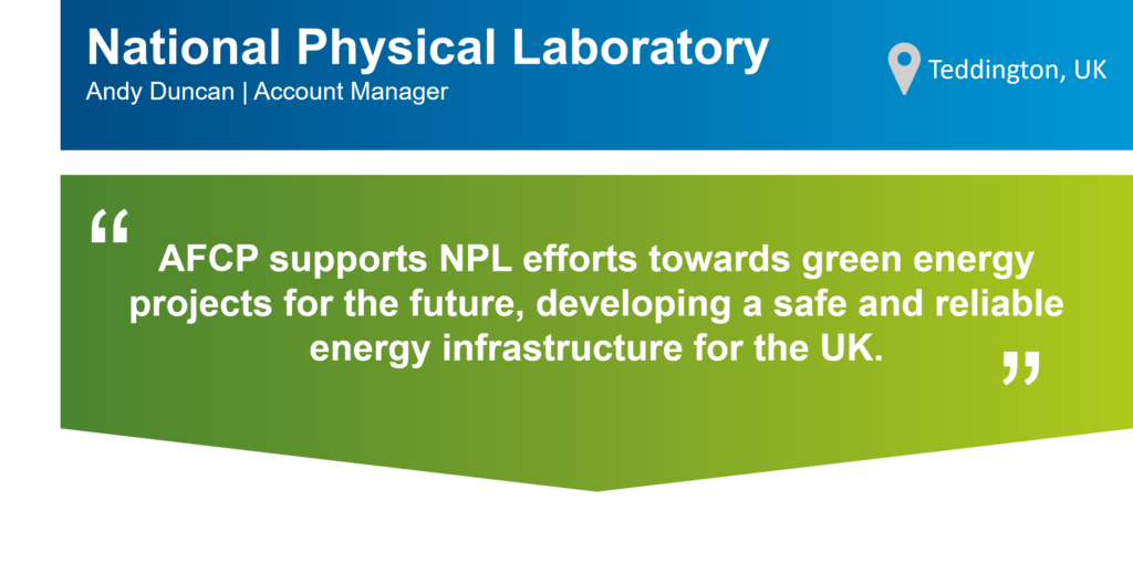 An infographic that summarises this case study. The top part of the infographic is a blue bar that says: "National Physics Laboratory (NPL), Andy Duncan, Account Manager" on the left. There is also a location icon that says: "Teddington, UK" on the right. Underneath the blue bar, there is a green box that has the following statement from Andy in quotation marks: "AFCP supports NPL efforts towards green energy projects for the future, developing a safe and reliable energy infrastructure for the UK "