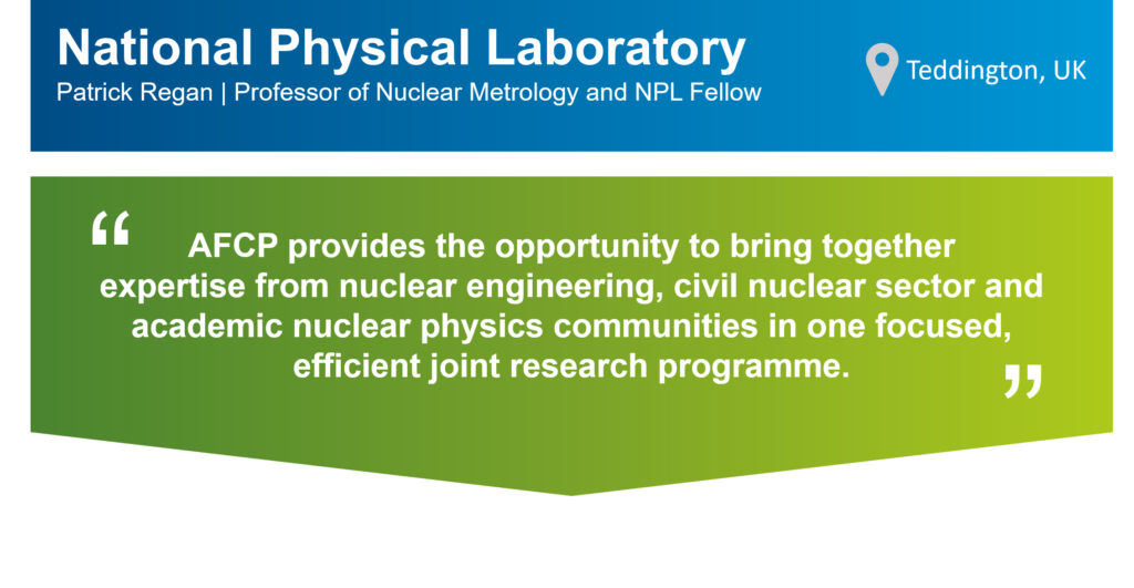 An infographic that summarises this case study. The top part of the infographic is a blue bar that says: "National Physics Laboratory (NPL), Patrick Regan, Professor of Nuclear Metrology and NPL Fellow" on the left. There is also a location icon that says: "Teddington, UK" on the right. Underneath the blue bar, there is a green box that has the following statement from Patrick in quotation marks: " AFCP provides the opportunity to bring together expertise from nuclear engineering, civil nuclear sector and academic nuclear physics communities in one focused, efficient joint research programme.”