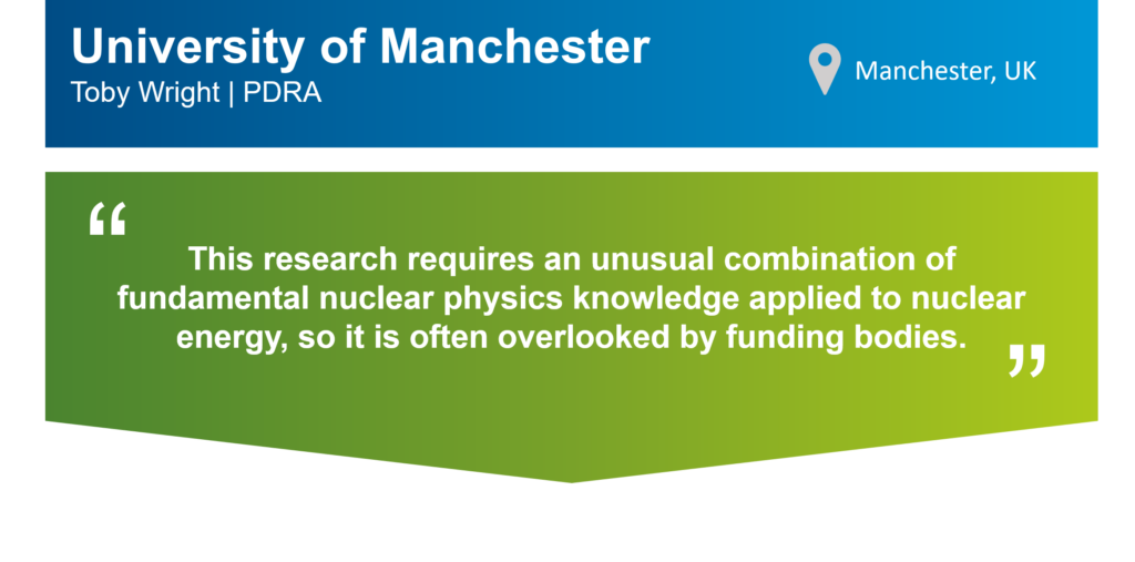 An infographic that summarises this case study. The top part of the infographic is a blue bar that says: "University of Manchester, Toby Wright, PDRA" on the left. There is also a location icon that says: "Manchester, UK" on the right. Underneath the blue bar, there is a green box that has the following statement from Toby in quotation marks: "This research requires an unusual combination of fundamental nuclear physics knowledge applied to nuclear energy, so it is often overlooked by funding bodies."