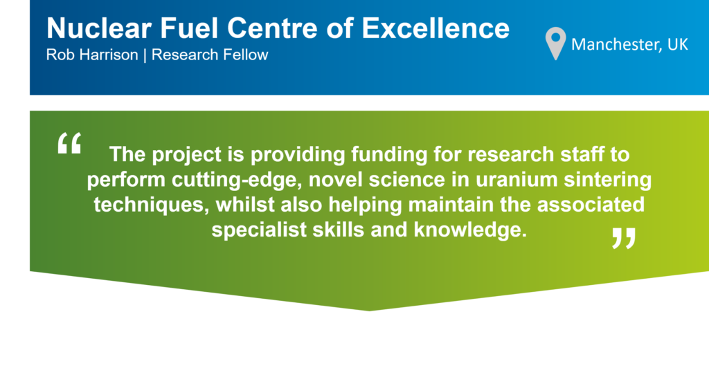 An infographic that summarises this case study. The top part of the infographic is a blue bar that says: "Nuclear Fuel Centre of Excellence, Rob Harrison, Research Fellow" on the left. There is also a location icon that says: "Manchester, UK" on the right. Underneath the blue bar, there is a green box that has the following statement from Rob in quotation marks: "The project is providing funding for research staff to perform cutting-edge, novel science in uranium sintering techniques, whilst also helping maintain the associated specialist skills and knowledge.."