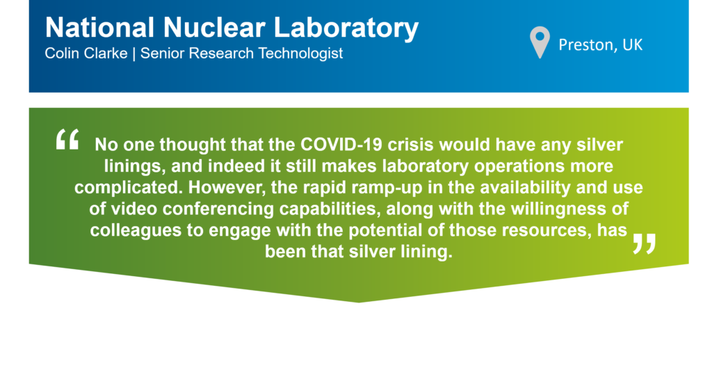 Quote from Colin Clark, Senior Research Technologist at the National Nuclear Laboratory in Preston, UK, that reads: "No one thought that the COVID-19 crisis would have any silver linings, and indeed it still makes laboratory operations more complicated. However, the rapid ramp-up in the availability and use of video conferencing capabilities, along with the willingness of colleagues to engage with the potential of those resources, has been that silver lining."