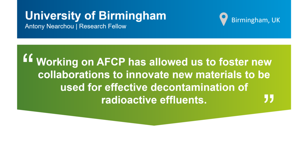 A graphic of a quote card that includes a blue banner at the top and green banner at the bottom. On the top banner there is the text: University of Birmingham, Antony Nearchou, Research Fellow. There is also a location symbol with the following text next to it: Birmingham, UK. On the green banner, there is the following text surrounded by large quotation marks: Working on AFCP has allowed us to foster new collaborations to innovate new materials to be used for effective decontamination of radioactive effluents. 